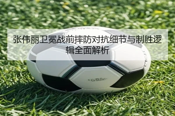 张伟丽卫冕战前摔防对抗细节与制胜逻辑全面解析