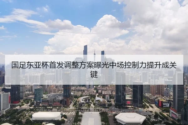 国足东亚杯首发调整方案曝光中场控制力提升成关键